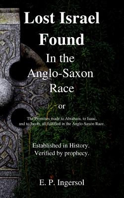 Lost Israel Found In the Anglo-Saxon Race: The Promises made to Abraham, to Isaac, and to Jacob, all fulfilled in the Anglo-Saxon Race. - E. P. Ingersol