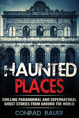 Haunted Places: Chilling Paranormal and Supernatural Ghost Stories from Around the World - Conrad Bauer
