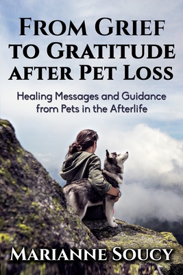 From Grief to Gratitude after Pet Loss: Healing Messages and Guidance from Pets in the Afterlife - Marianne Soucy