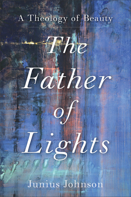 The Father of Lights: A Theology of Beauty - Junius Johnson