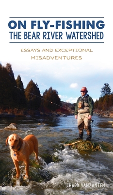 On Fly-Fishing the Bear River Watershed: Essays and Exceptional Misadventures - Chadd Vanzanten