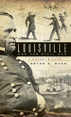 Louisville and the Civil War: A History & Guide - Bryan S. Bush