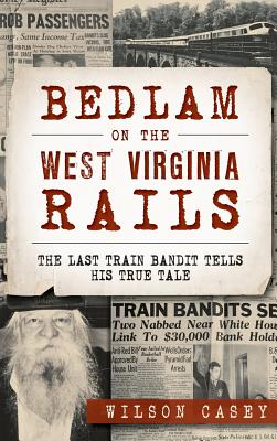 Bedlam on the West Virginia Rails: The Last Train Bandit Tells His True Tale - Wilson Casey