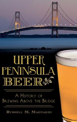 Upper Peninsula Beer: A History of Brewing Above the Bridge - Russell M. Magnaghi