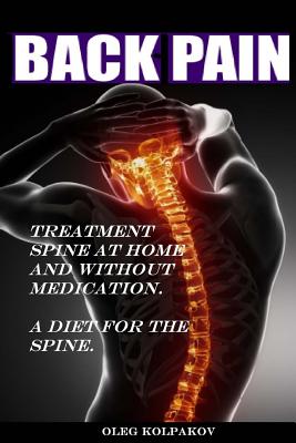 Back Pain? Treatment spine at home and without medication.: A diet for the spine. Treatment of back pain. Eliminating the Root Cause of Chronic Pain. - Oleg Kolpakov
