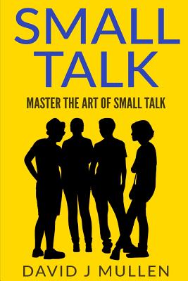 SMALL TALK;How to master the art of small talk.: How To Talk To Anyone - David J. Mullen