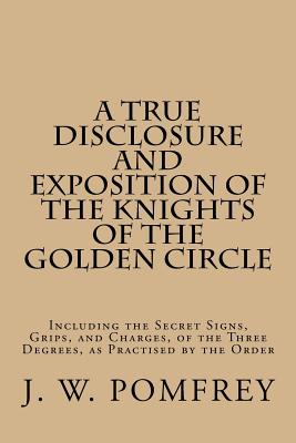 A True Disclosure and Exposition of the Knights of the Golden Circle: Including the Secret Signs, Grips, and Charges, of the Three Degrees, as Practis - J. W. Pomfrey