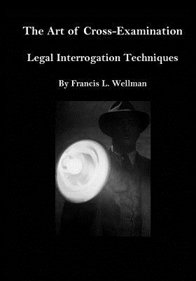 The Art of Cross-Examination: Legal Interrogation Techniques - Francis L. Wellman
