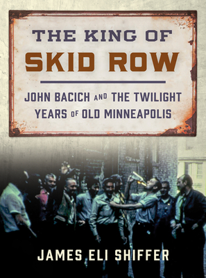 The King of Skid Row: John Bacich and the Twilight Years of Old Minneapolis - James Eli Shiffer