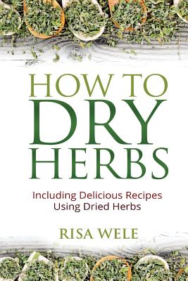 How to Dry Herbs: Including Delicious Recipes Using Dried Herbs - Risa Wele