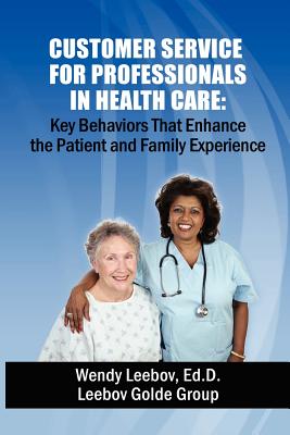 Customer Service for Professionals in Health Care: Key Behaviors That Enhance the Patient and Family Experience - Wendy Leebov Ed D.