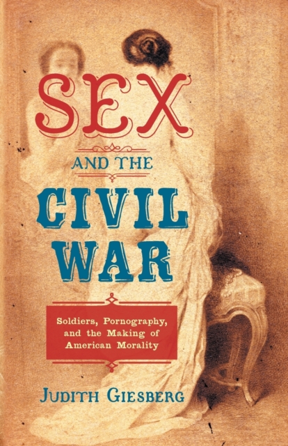 Sex and the Civil War: Soldiers, Pornography, and the Making of American Morality - Judith Giesberg