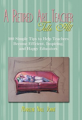 A Retired Art Teacher Tells All: One Hundred Simple Tips to Help Teachers Become Efficient, Inspiring, and Happy Educators - Marlene Nall Johnt