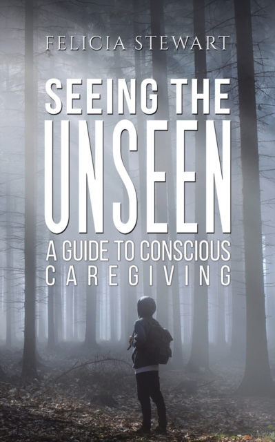 Seeing the Unseen - A Guide to Conscious Caregiving - Felicia Stewart