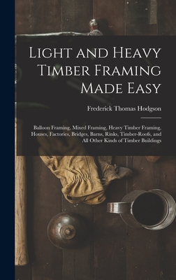 Light and Heavy Timber Framing Made Easy: Balloon Framing, Mixed Framing, Heavy Timber Framing, Houses, Factories, Bridges, Barns, Rinks, Timber-Roofs - Frederick Thomas Hodgson