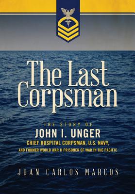 The Last Corpsman: The Story of John I. Unger, Chief Hospital Corpsman, U.S. Navy, and Former World War II Prisoner of War in the Pacific - Juan Carlos Marcos