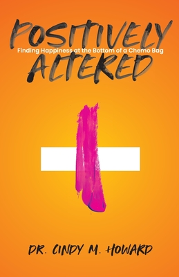Positively Altered: Finding Happiness at the Bottom of a Chemo Bag - Cindy M. Howard