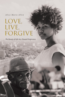 Love, Live, Forgive: The Beauty of Life Arcs Toward Forgiveness - Alice-marie Allen