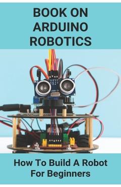 Coperta cărții 'Book On Arduino Robotics: How To Build A Robot For Beginners: Build A Robot At Home - Logan Kortz'