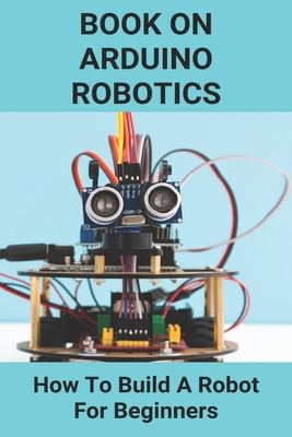 Book On Arduino Robotics: How To Build A Robot For Beginners: Build A Robot At Home - Logan Kortz
