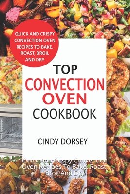 Top Convection Oven Cookbook: Quick And Crispy Convention Oven Recipes To Bake, Roast, Broil And Dry - Cindy Dorsey