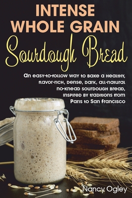 Intense Whole Grain Sourdough Bread: An easy-to-follow way to bake a healthy, flavor-rich, dense, dark, all-natural no-knead sourdough bread, inspired - Nancy Ogley