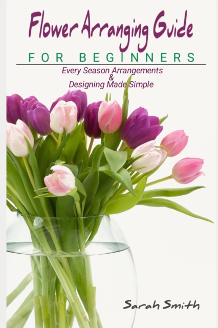 Flower Arranging Guide For Beginners: Every Season Arrangements And Designing Made Simple - Sarah Smith