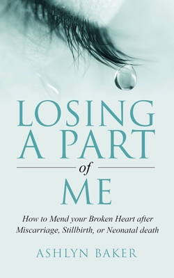 Losing a Part of Me: How to Mend your Broken Heart after Miscarriage, Stillbirth, or Neonatal death - Ashlyn Baker
