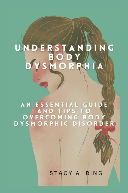 Understanding body dysmorphia: An Essential Guide and Tips to Overcoming Body Dysmorphic Disorder - Stacy A. Ring