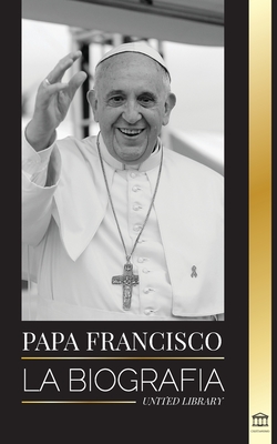 Papa Francisco: La biografa - Jorge Mario Bergoglio, el Gran Reformador de la Iglesia Catlica - United Library