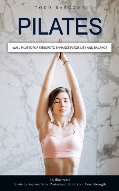 Pilates: Wall Pilates for Seniors to Enhance Flexibility and Balance (An Illustrated Guide to Improve Your Posture and Build Yo - Todd Barcomb