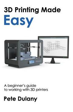 3D Printing Made Easy: A beginner's guide to working with 3D printers - Pete Dulany