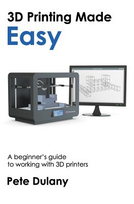 3D Printing Made Easy: A beginner's guide to working with 3D printers - Pete Dulany
