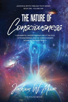 The Nature Of Consciousness: Fundamental Understandings About The Soul Of Human-Beings And The Consciousness Within All Physical Reality - Jackson W. Moore