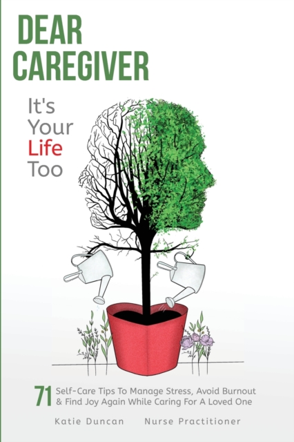 Dear Caregiver, It's Your Life Too: 71 Self-Care Tips To Manage Stress, Avoid Burnout & Find Joy Again While Caring For A Loved One - Katie Duncan