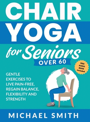Chair Yoga for Seniors Over 60: Gentle Exercises to Live Pain-Free, Regain Balance, Flexibility, and Strength: Prevent Falls, Improve Stability and Po - Michael Smith
