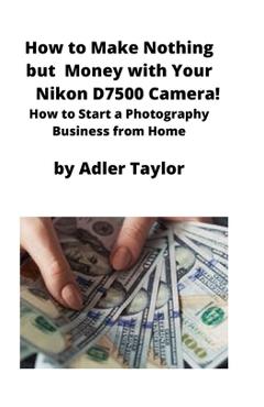 Coperta cărții 'How to Make Nothing but Money with Your Nikon D7500 Camera!: How to Start a Photography Business from Home - Adler'