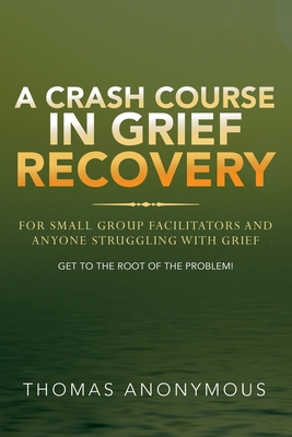 A Crash Course In Grief Recovery: For Small Group Facilitators And Anyone Struggling With Grief - Thomas Anonymous