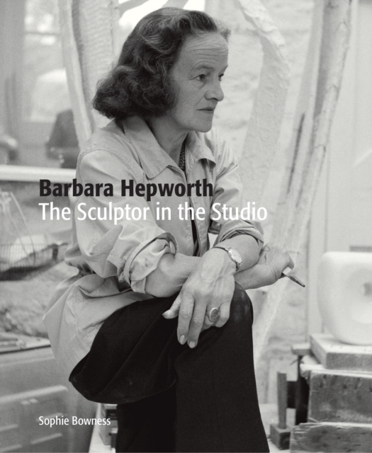 Barbara Hepworth: The Sculptor in the Studio - Sophie Bowness