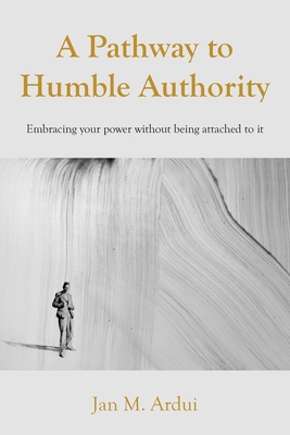 A Pathway to Humble Authority: Embracing your power without being attached to it - Jan M. Ardui