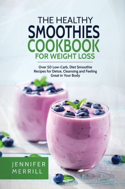 The Healthy Smoothies Cookbook for Weight Loss: Over 50 Low-Carb, Diet Smoothie Recipes for Detox, Cleansing and Feeling Great in Your Body - Jennifer Merrill