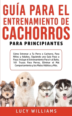Guía Para el Entrenamiento de Cachorros Para Principiantes: Cómo entrenar a Tu Perro o Cachorro, para Niños y Adultos, Siguiendo una Guía Paso a Paso: - Lucy Williams