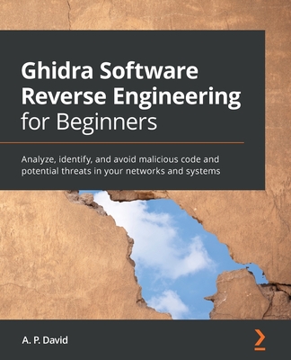 Ghidra Software Reverse Engineering for Beginners: Analyze, identify, and avoid malicious code and potential threats in your networks and systems - A. P. David