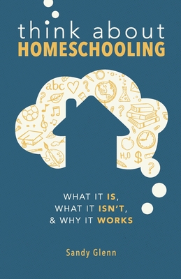 Think About Homeschooling: What It Is, What It Isn't, and Why It Works - Sandy Glenn