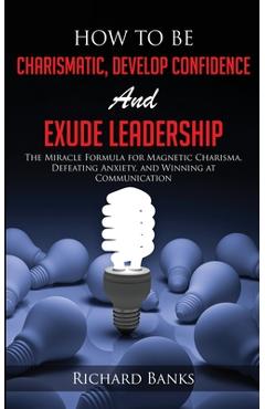 Poza produsului How to be Charismatic, Develop Confidence, and Exude Leadership: The Miracle Formula for Magnetic Charisma, Defeating Anxiety, and Winning at Communic - Richard Banks