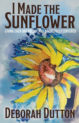 I Made the Sunflower: Living Each Day Boldly and Beautifully Centered - Deborah Dutton