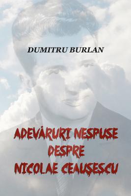 Adevaruri Nespuse Despre Nicolae Ceausescu - Dumitru Burlan