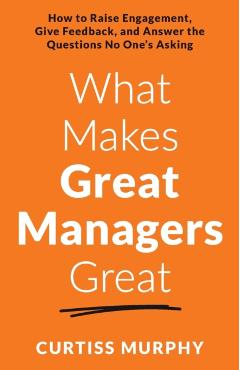 What Makes Great Managers Great: How to Raise Engagement, Give Feedback, and Answer the Questions No One's Asking - Curtiss Murphy