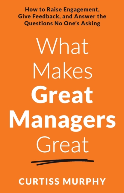 What Makes Great Managers Great: How to Raise Engagement, Give Feedback, and Answer the Questions No One's Asking - Curtiss Murphy
