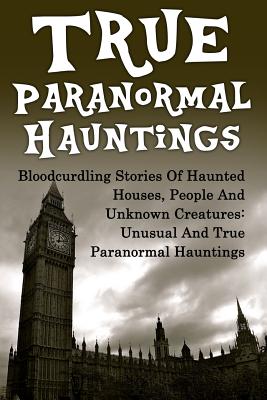 True Paranormal Hauntings: Bloodcurdling Stories Of Haunted Houses, People And Unknown Creatures: Unusual And True Paranormal Hauntings - Joseph A. Mudder